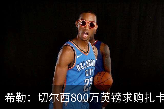 希勒：切尔西800万英镑求购扎卡太离谱，上赛季他是英超最佳之一