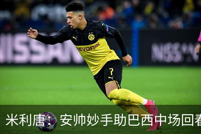 米利唐：安帅妙手助巴西中场回春，在皇马时他就善于倾听建议